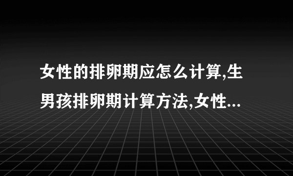 女性的排卵期应怎么计算,生男孩排卵期计算方法,女性排卵期一般是几天,排卵期的主要有什么症状