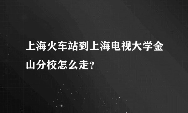 上海火车站到上海电视大学金山分校怎么走？