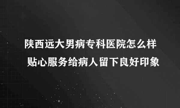 陕西远大男病专科医院怎么样 贴心服务给病人留下良好印象