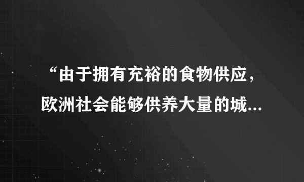 “由于拥有充裕的食物供应,欧洲社会能够供养大量的城市居民——工匠、行会工人,商人和专业人员。大量的农民和农奴从乡村涌入城市,或在一些交通便利、安全可靠的地方建立新的城市。”材料解析的是( )A.古代希腊城邦的繁荣原因B.欧洲封建统治衰落的原因C.中古欧洲城市兴起的原因D.欧洲工业城市兴盛的原因