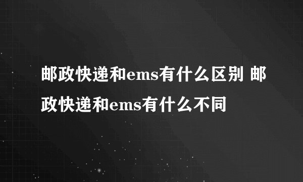 邮政快递和ems有什么区别 邮政快递和ems有什么不同
