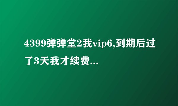 4399弹弹堂2我vip6,到期后过了3天我才续费,还有vip6特权吗?还能领vip6每日礼包吗?全部回答。详细些...