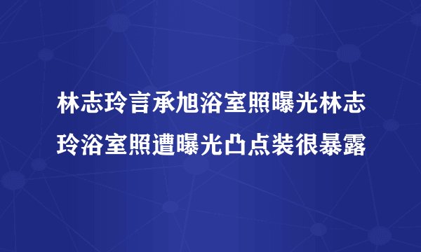 林志玲言承旭浴室照曝光林志玲浴室照遭曝光凸点装很暴露