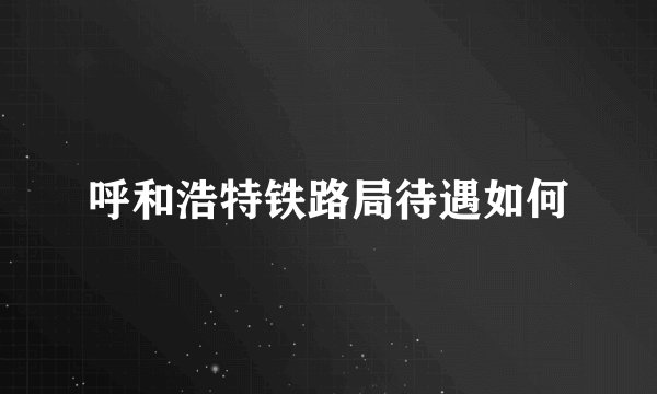 呼和浩特铁路局待遇如何