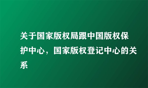 关于国家版权局跟中国版权保护中心，国家版权登记中心的关系