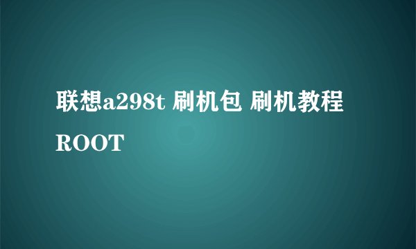 联想a298t 刷机包 刷机教程 ROOT