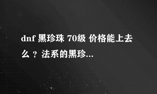 dnf 黑珍珠 70级 价格能上去么 ？法系的黑珍珠和力系的骨节 应该不分差别呀？
