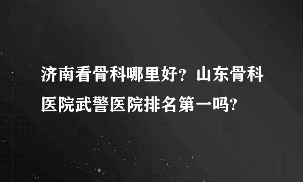 济南看骨科哪里好？山东骨科医院武警医院排名第一吗?