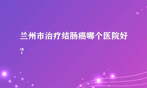 兰州市治疗结肠癌哪个医院好？