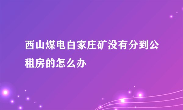 西山煤电白家庄矿没有分到公租房的怎么办