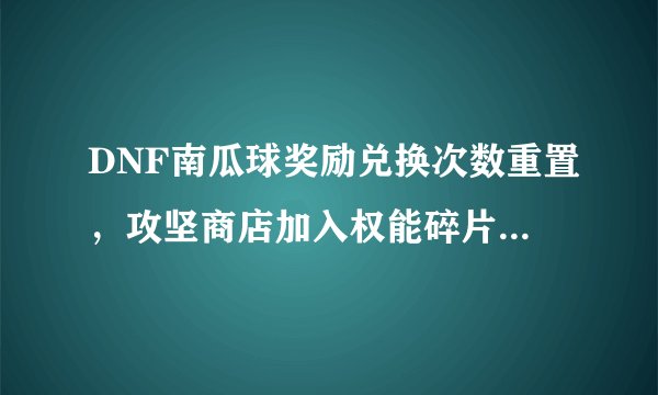 DNF南瓜球奖励兑换次数重置，攻坚商店加入权能碎片礼盒，刷CXK可获得0~2材料，如何？