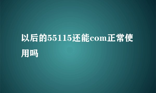 以后的55115还能com正常使用吗