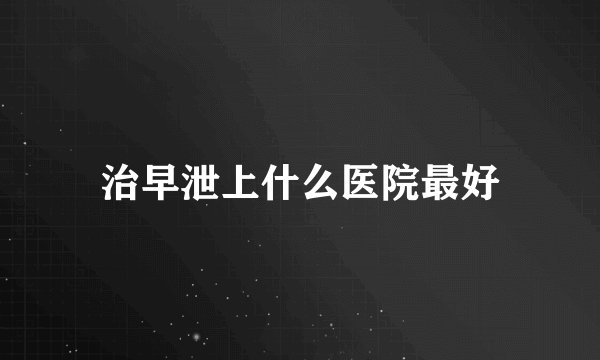 治早泄上什么医院最好