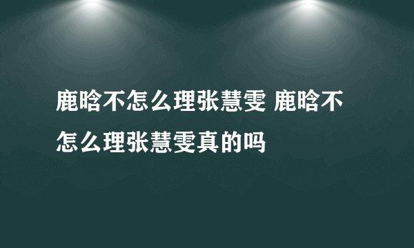 鹿晗不怎么理张慧雯 鹿晗不怎么理张慧雯真的吗