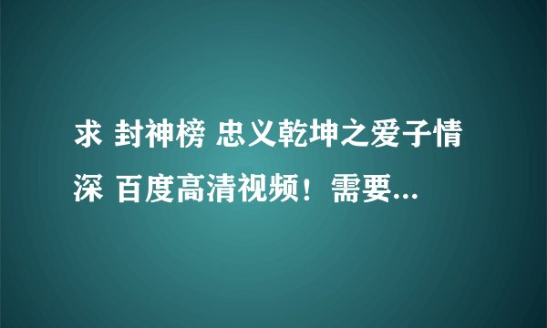 求 封神榜 忠义乾坤之爱子情深 百度高清视频！需要全集！谢谢 土豆的就不要了！