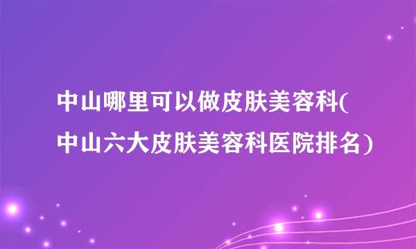 中山哪里可以做皮肤美容科(中山六大皮肤美容科医院排名)