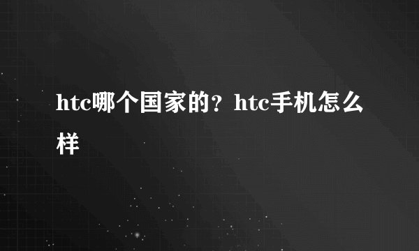 htc哪个国家的？htc手机怎么样