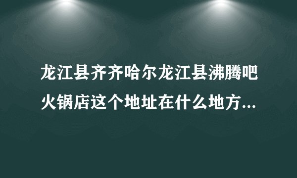 龙江县齐齐哈尔龙江县沸腾吧火锅店这个地址在什么地方，我要去这里
