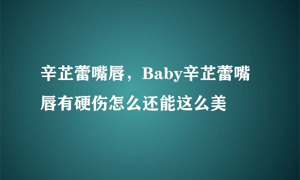 辛芷蕾嘴唇，Baby辛芷蕾嘴唇有硬伤怎么还能这么美