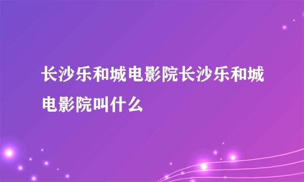 长沙乐和城电影院长沙乐和城电影院叫什么