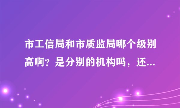 市工信局和市质监局哪个级别高啊?是分别的机构吗,还是工信局管着质监局啊?都直接归哪里管啊?