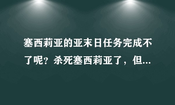 塞西莉亚的亚末日任务完成不了呢？杀死塞西莉亚了，但是任务显示还是0/1呢