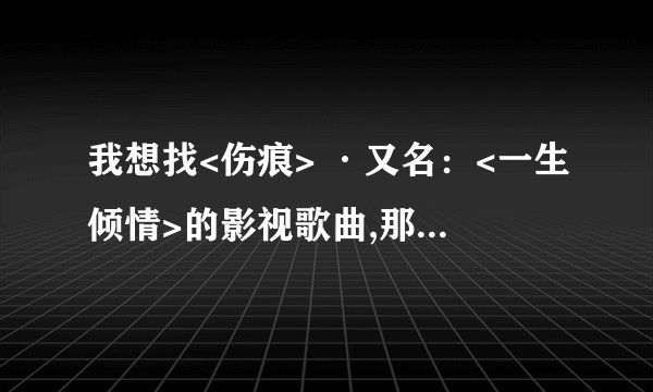 我想找<伤痕> ·又名：<一生倾情>的影视歌曲,那首歌真的很感人,希望你们能帮帮我