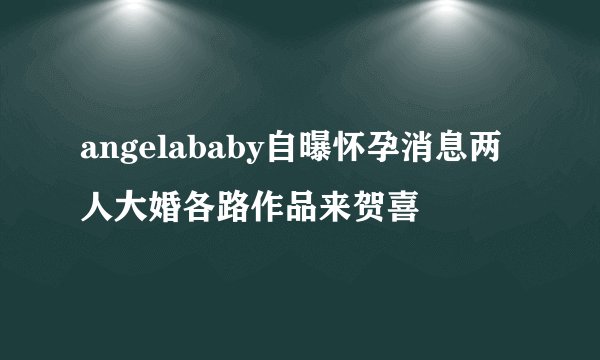 angelababy自曝怀孕消息两人大婚各路作品来贺喜