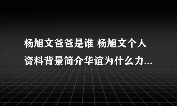 杨旭文爸爸是谁 杨旭文个人资料背景简介华谊为什么力捧杨旭文？