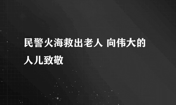 民警火海救出老人 向伟大的人儿致敬