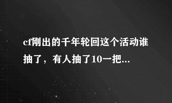 cf刚出的千年轮回这个活动谁抽了，有人抽了10一把天龙，我抽了500才一把擎天，一把94，感觉好亏
