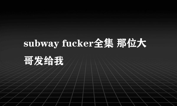 subway fucker全集 那位大哥发给我