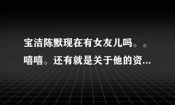 宝洁陈默现在有女友儿吗。。嘻嘻。还有就是关于他的资料，越详细越好。嘿嘿