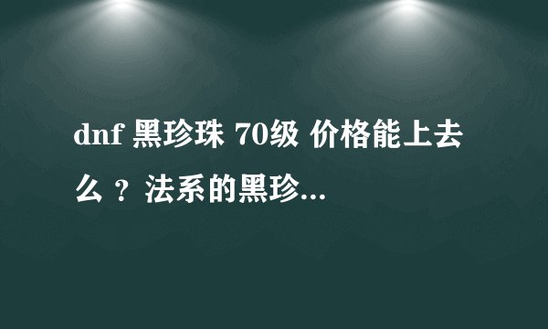 dnf 黑珍珠 70级 价格能上去么 ？法系的黑珍珠和力系的骨节 应该不分差别呀？