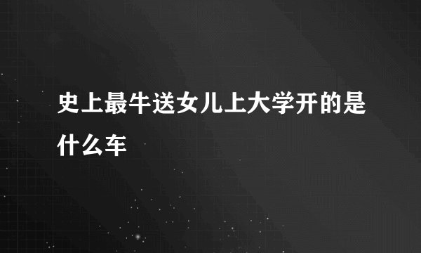 史上最牛送女儿上大学开的是什么车