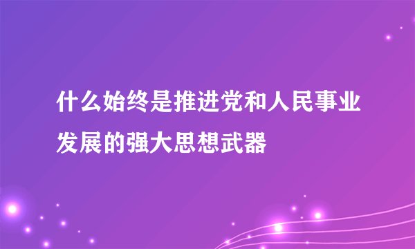 什么始终是推进党和人民事业发展的强大思想武器