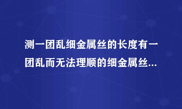 测一团乱细金属丝的长度有一团乱而无法理顺的细金属丝,现有一只圆形铅笔,一把刻度尺和一只大量杯,利用这些工具测量出它的长度