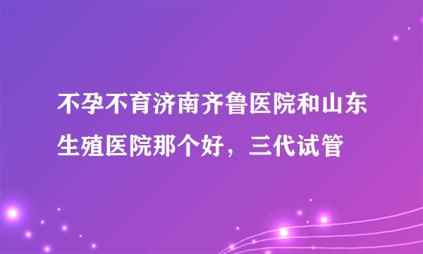 不孕不育济南齐鲁医院和山东生殖医院那个好，三代试管