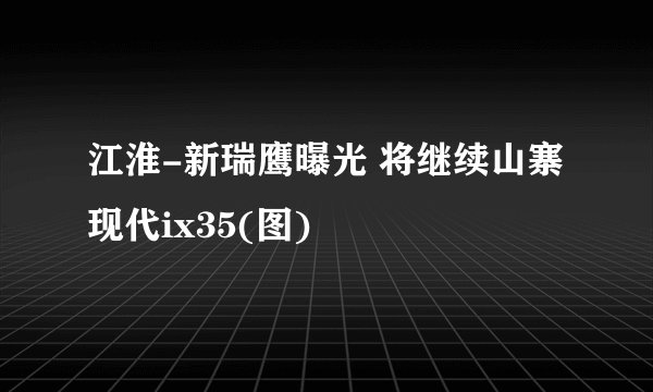 江淮-新瑞鹰曝光 将继续山寨现代ix35(图)