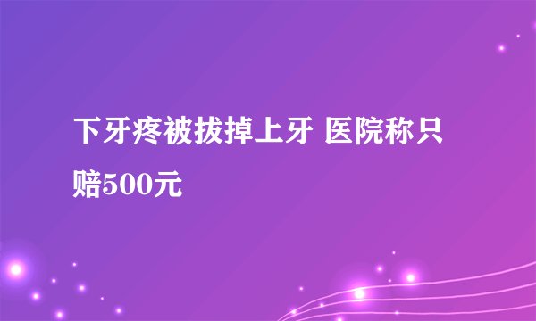 下牙疼被拔掉上牙 医院称只赔500元