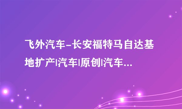 飞外汽车-长安福特马自达基地扩产|汽车|原创|汽车报价|汽车评测|汽车试驾|买车网