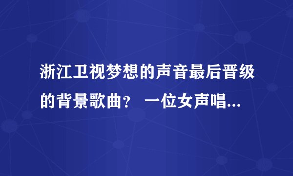 浙江卫视梦想的声音最后晋级的背景歌曲？ 一位女声唱的。就是最后晋级的时候放的背景歌曲。