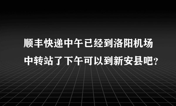 顺丰快递中午已经到洛阳机场中转站了下午可以到新安县吧？