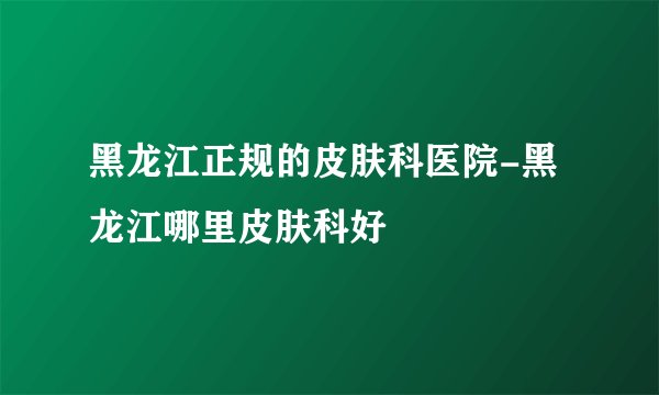 黑龙江正规的皮肤科医院-黑龙江哪里皮肤科好