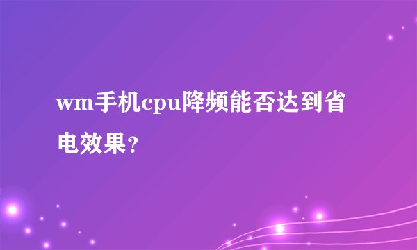 wm手机cpu降频能否达到省电效果？