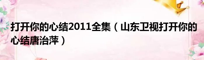 打开你的心结2011全集（山东卫视打开你的心结唐治萍）