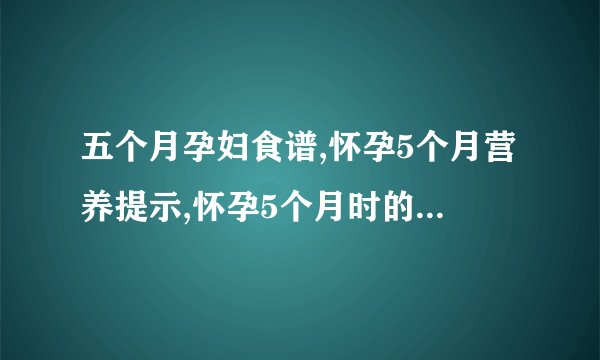 五个月孕妇食谱,怀孕5个月营养提示,怀孕5个月时的营养调理,孕妇五个月应该吃什么最好
