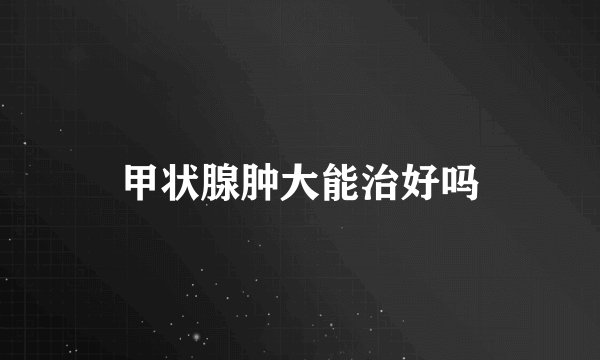 甲状腺肿大能治好吗