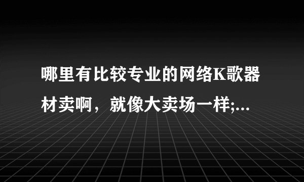 哪里有比较专业的网络K歌器材卖啊，就像大卖场一样;有很多设备的那种。