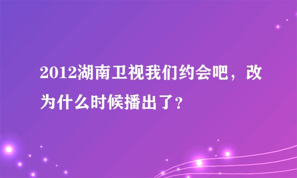 2012湖南卫视我们约会吧，改为什么时候播出了？